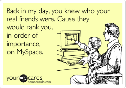 Back in my day, you knew who your real friends were. Cause they
would rank you,
in order of
importance,
on MySpace.