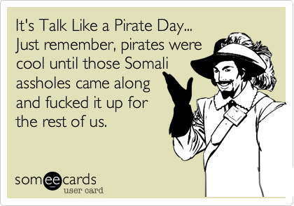 It's Talk Like a Pirate Day...
Just remember%2C pirates were
cool until those Somali
assholes came along
and fucked it up for
the rest of us.