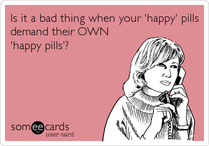 Is it a bad thing when your 'happy' pills
demand their OWN
'happy pills'?