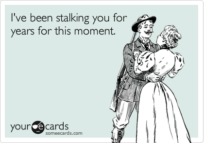 I've been stalking you for 
years for this moment.