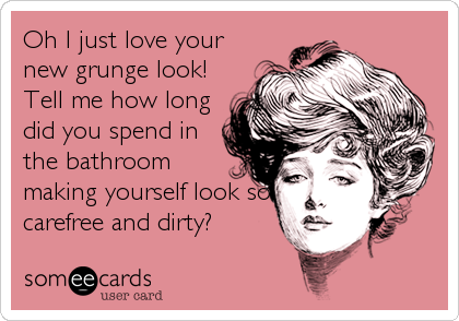 Oh I just love your
new grunge look!
Tell me how long
did you spend in
the bathroom
making yourself look so
carefree and dirty?