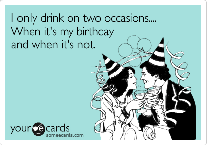 I only drink on two occasions....
When it's my birthday
and when it's not.