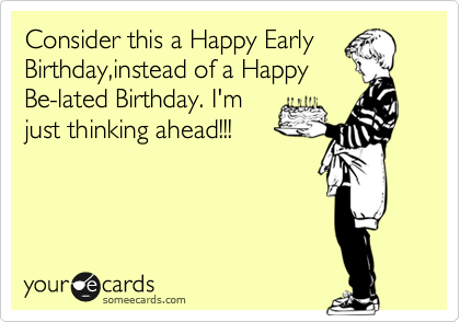 Consider this a Happy Early
Birthday,instead of a Happy
Be-lated Birthday. I'm
just thinking ahead!!!
