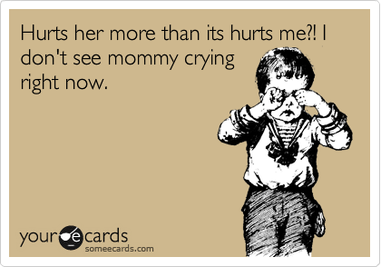 Hurts her more than its hurts me?! I don't see mommy crying
right now.