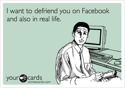 I want to defriend you on Facebook and also in real life.