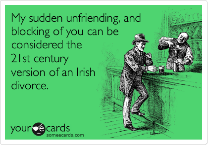 My sudden unfriending, and
blocking of you can be
considered the
21st century
version of an Irish
divorce.