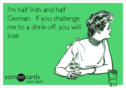 I'm half Irish and half
German.  If you challenge
me to a drink-off, you will
lose.