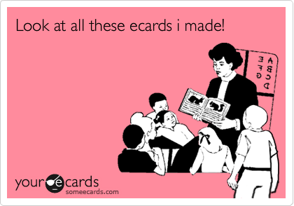 Look at all these ecards i made! 