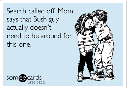 Search called off. Mom
says that Bush guy
actually doesn't
need to be around for 
this one.
