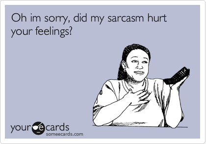 Oh im sorry, did my sarcasm hurt your feelings?