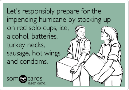 Let's responsibly prepare for the impending hurricane by stocking up on red solo cups, ice,
alcohol, batteries,
turkey necks, 
sausage, hot wings
and condoms. 