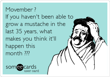 Movember ?
If you haven't been able to
grow a mustache in the
last 35 years, what
makes you think it'll
happen this
month ???