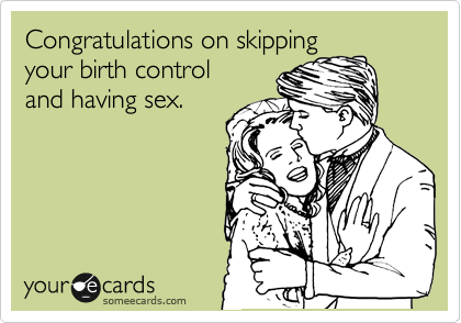 Congratulations on skipping
your birth control
and having sex.