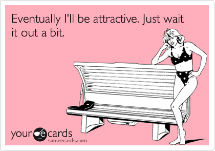 Eventually I'll be attractive. Just wait it out a bit.