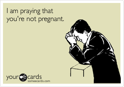 I am praying that 
you're not pregnant. 