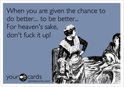 When you are given the chance to do better.... to be better... 
For heaven's sake,
don't fuck it up!
