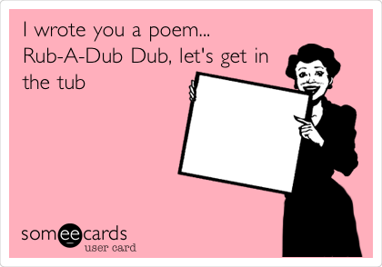 I wrote you a poem...
Rub-A-Dub Dub, let's get in
the tub