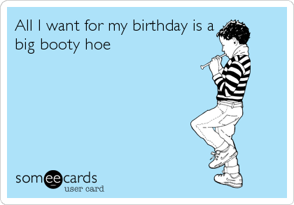 All I want for my birthday is a
big booty hoe