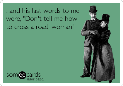 ...and his last words to me
were, "Don't tell me how
to cross a road, woman!"