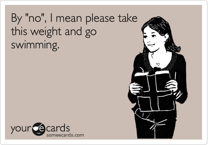 By "no", I mean please take
this weight and go
swimming.