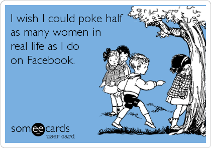 I wish I could poke half
as many women in
real life as I do
on Facebook.