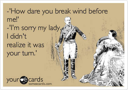 -'How dare you break wind before me!'
-'I'm sorry my lady.
I didn't
realize it was
your turn.'
