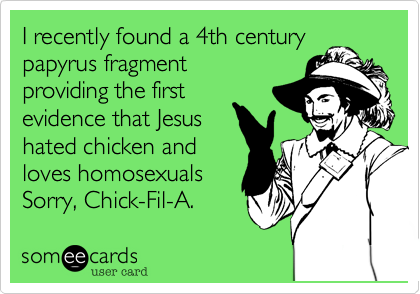I recently found a 4th century
fragment of papyrus
providing the first 
evidence that Jesus
hated chicken. 
Sorry Chick-Fil-A,
that's a bummer.