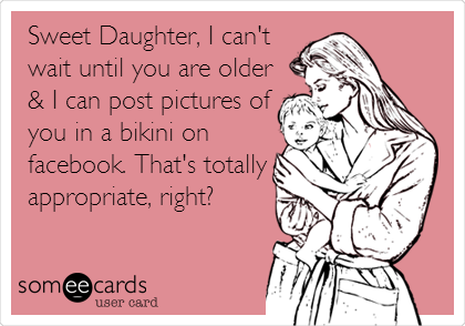 Sweet Daughter, I can't
wait until you are older
& I can post pictures of
you in a bikini on
facebook. That's totally
appropriate, right?