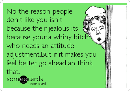 No the reason people
don't like you isn't
because their jealous its
because your a whiny bitch
who needs an attitude
adjustment.But if it makes you
feel better go ahead an think
that.