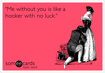 "Me without you is like a
hooker with no luck."