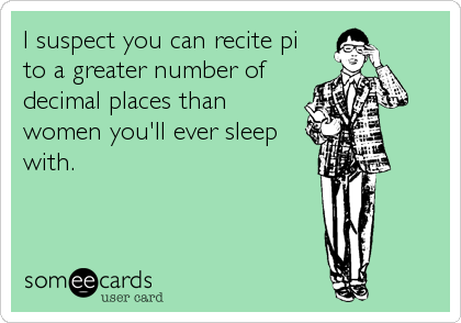 I suspect you can recite pi
to a greater number of
decimal places than
women you'll ever sleep
with.