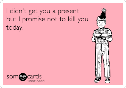 I didn't get you a present
but I promise not to kill you
today.