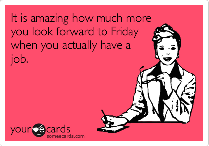 It is amazing how much more
you look forward to Friday
when you actually have a
job. 