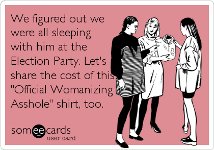We figured out we
were all sleeping
with him at the
Election Party. Let's
share the cost of this
"Official Womanizing
Asshole" shirt, too.