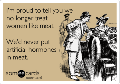 I'm proud to tell you we 
no longer treat
women like meat.

We'd never put
artificial hormones
in meat.
