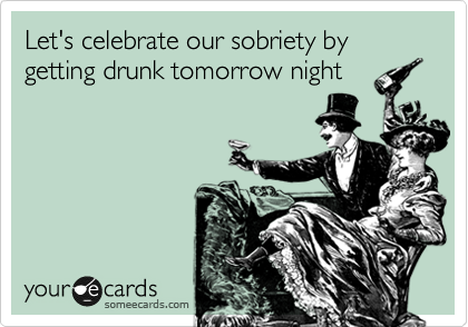 Let's celebrate our sobriety by getting drunk tomorrow night 