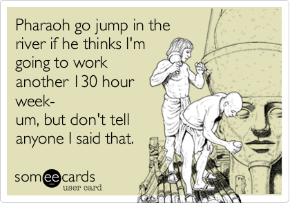 Pharaoh go jump in the 
river if he thinks I'm 
going to work 
another 130 hour 
week-
um, but don't tell 
anyone I said that.