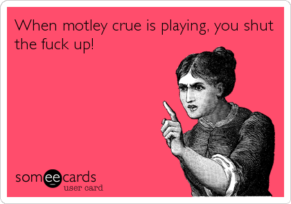 When motley crue is playing, you shut
the fuck up!
