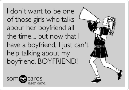 I don't want to be one
of those girls who talks
about her boyfriend all
the time.... but now that I
have a boyfriend, I just can't
help talking about my
boyfriend. BOYFRIEND!