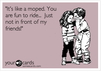 "It's like a moped. You
are fun to ride...  Just
not in front of my
friends!"