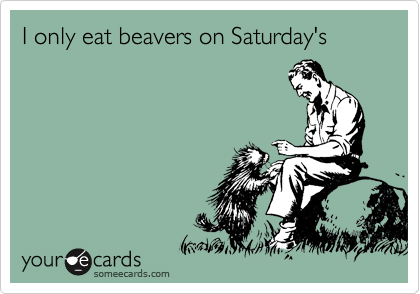 I only eat beavers on Saturday's 