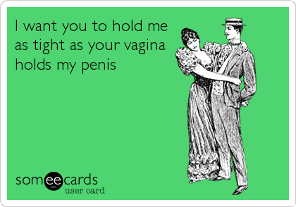 I want you to hold me
as tight as your vagina
holds my penis