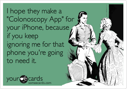 I hope they make a
"Colonoscopy App" for 
your iPhone, because
if you keep
ignoring me for it,
you're going
to need it
