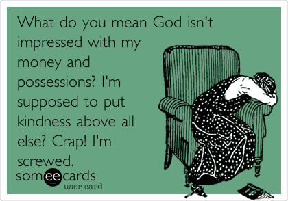 What do you mean God isn't
impressed with my
money and
possessions? I'm
supposed to put
kindness above all
else? Crap! I'm
screwed.