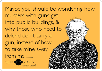 Maybe you should be wondering how
murders with guns get
into public buildings, &
why those who need to
defend don't carry a
gun, instead of how
to take mine away
from me .......