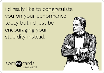 i'd really like to congratulate
you on your performance
today but i'd just be
encouraging your
stupidity instead,