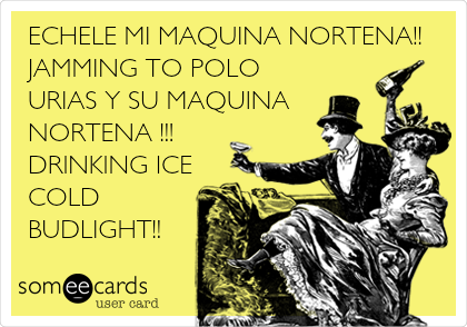 ECHELE MI MAQUINA NORTENA!!
JAMMING TO POLO
URIAS Y SU MAQUINA
NORTENA !!!
DRINKING ICE
COLD
BUDLIGHT!!