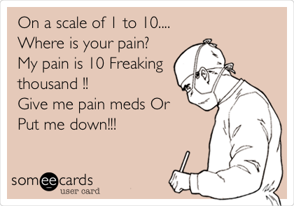 On a scale of 1 to 10.... 
Where is your pain?
My pain is 10 Freaking
thousand !!
Give me pain meds Or 
Put me down!!!