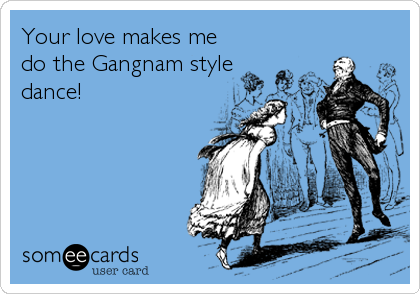 Your love makes me
do the Gangnam style
dance!
