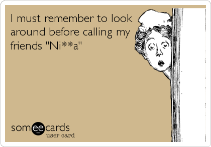 I must remember to look
around before calling my 
friends "Ni**a"